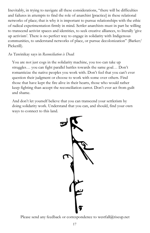Inevitably, in trying to navigate all these considerations, “there will be difficuldies and failures in attempts to find the role of anarchist [practice] in these relational networks of place; that is why it is important to pursue relationships with the ethic of radical experimentation firmly in mind. Seteler anarchists must in part be willing o transcend activist spaces and identities, to seek ereative alliances, to literally ‘give up activism’. There is no perfect way to engage in solidasity with Indigenous communities, to understand networks of place, or pussue decolonization” (Baker/ Pickeril.  As Tawinikay says in Reancilaion is Deack  You are not just cogs in the solidarity machine, you too can take up struggles.... you can fight parallel battles towards the same goal... Don’t romanticize the native peoples you work with. Don’t feel that you can’t ever question their judgment or choose to work with some over others. Find those that have kep the fire alive in their hearts, those who would rather keep fighting than accept the reconciliation carrot. Don’t ever act from guilt and shame.  And don’t let yourself believe that you can transcend your settlerism by doing solidarity work. Understand that you can, and should, find you own  o  ways to connect to this land.  g  Please send any feedback or correspondence to westfall@siseup.net  I 